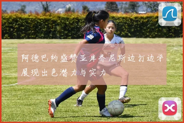阿德巴约盛赞亚库乔尼斯边打边学展现出色潜力与实力