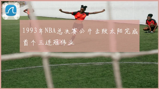 1993年NBA总决赛公牛击败太阳完成首个三连冠伟业
