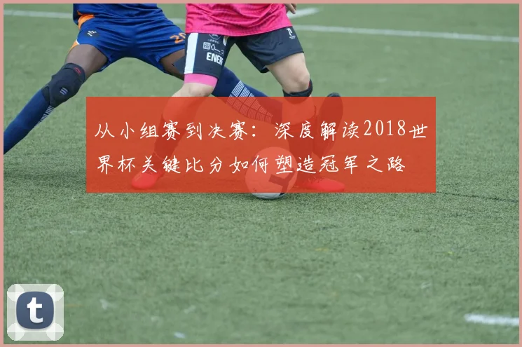 从小组赛到决赛：深度解读2018世界杯关键比分如何塑造冠军之路