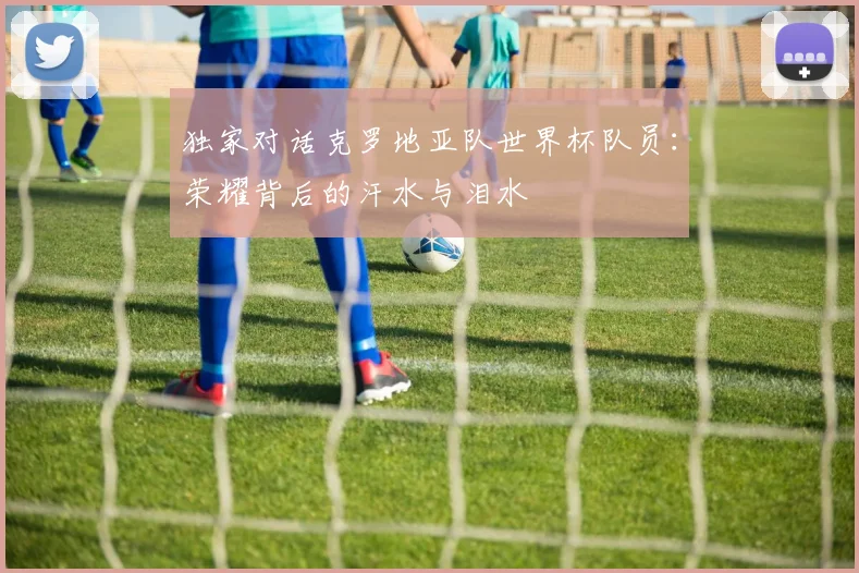 独家对话克罗地亚队世界杯队员：荣耀背后的汗水与泪水